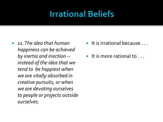 Irrational Beliefs11. The idea that human happiness can be achieved by inertia and inaction -- instead of the idea that we tend to  be happiest when we are vitally absorbed in creative pursuits, or when we are devoting ourselves to people or projects outside ourselves.It is irrational because . . .It is more rational to . . .