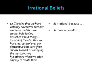Irrational Beliefs12. The idea that we have virtually no control over our emotions and that we cannot help feeling disturbed about things -- instead of the idea that we have real control over our destructive emotions if we choose to work at changing the musturbatory hypotheses which we often employ to create them.It is irrational because . . .It is more rational to . . .