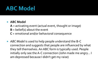 ABC ModelABC ModelA =	activating event (actual event, thought or image)B =	belief(s) about the eventC =	emotional and/or behavioral consequenceABC Model is used to help people understand the B-C connection and suggests that people are influenced by what they tell themselves. An ABC form is typically used. People initially only see the A-C connection (John made me angry… I am depressed because I didn’t get my raise)  