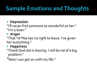 Sample Emotions and Thoughts Depression“I’ll never find someone as wonderful as her.”“I’m a loser.”Anger“That *$*%$ has no right to leave. I’ve given her everything.”Happiness“Thank God she is leaving. I will be rid of a big  problem.”“Now I can get on with my life.”