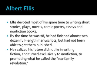 Albert EllisEllis devoted most of his spare time to writing short stories, plays, novels, comic poetry, essays and nonfiction books. By the time he was 28, he had finished almost two dozen full-length manuscripts, but had not been able to get them published. He realized his future did not lie in writing fiction, and turned exclusively to nonfiction, to promoting what he called the "sex-family revolution."