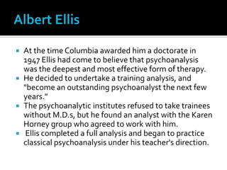 Albert EllisAt the time Columbia awarded him a doctorate in 1947 Ellis had come to believe that psychoanalysis was the deepest and most effective form of therapy. He decided to undertake a training analysis, and "become an outstanding psychoanalyst the next few years." The psychoanalytic institutes refused to take trainees without M.D.s, but he found an analyst with the Karen Horney group who agreed to work with him. Ellis completed a full analysis and began to practice classical psychoanalysis under his teacher's direction.