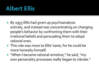 Albert EllisBy 1955 Ellis had given up psychoanalysis entirely, and instead was concentrating on changing people's behavior by confronting them with their irrational beliefs and persuading them to adopt rational ones. This role was more to Ellis' taste, for he could be more honestly himself. "When I became rational-emotive," he said, "my own personality processes really began to vibrate.“