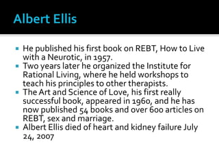 Albert EllisHe published his first book on REBT, How to Live with a Neurotic, in 1957. Two years later he organized the Institute for Rational Living, where he held workshops to teach his principles to other therapists. The Art and Science of Love, his first really successful book, appeared in 1960, and he has now published 54 books and over 600 articles on REBT, sex and marriage.Albert Ellis died of heart and kidney failure July 24, 2007