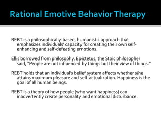 Rational Emotive Behavior TherapyREBT is a philosophically-based, humanistic approach that emphasizes individuals’ capacity for creating their own self-enhancing and self-defeating emotions. Ellis borrowed from philosophy. Epictetus, the Stoic philosopher said, “People are not influenced by things but their view of things.”REBT holds that an individual’s belief system affects whether s/he  attains maximum pleasure and self-actualization. Happiness is the goal of all human beings.REBT is a theory of how people (who want happiness) can inadvertently create personality and emotional disturbance.