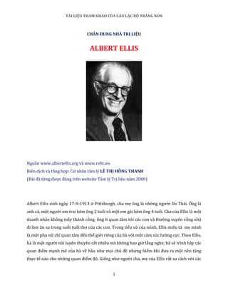 TÀI LIỆU THAM KHẢO CỦA CÂU LẠC BỘ TRĂNG NON
1
CHÂN DUNG NHÀ TRỊ LIỆU
ALBERT ELLIS
Nguồn www.albertellis.org và www.rebt.ws
Biên dịch và tổng hợp: Cử nhân tâm lý LÊ THỊ HỒNG THANH
(Bài đã từng được đăng trên website Tâm lý Trị liệu năm 2008)
Albert Ellis sinh ngày 17-9-1913 ở Pittsburgh, cha mẹ ông là những người Do Thái. Ông là
anh cả, một người em trai kém ông 2 tuổi và một em gái kém ông 4 tuổi. Cha của Ellis là một
doanh nhân không mấy thành công; ông ít quan tâm tới các con và thường xuyên vắng nhà
đi làm ăn xa trong suốt tuổi thơ của các con. Trong tiểu sử của mình, Ellis miêu tả mẹ mình
là một phụ nữ chỉ quan tâm đến thế giới riêng của bà với một cảm xúc lưỡng cực. Theo Ellis,
bà là một người nói luyên thuyên rất nhiều mà không bao giờ lắng nghe, bà sẽ trình bày các
quan điểm mạnh mẽ của bà về hầu như mọi chủ đề nhưng hiếm khi đưa ra một nền tảng
thực tế nào cho những quan điểm đó. Giống như người cha, mẹ của Ellis rất xa cách với các
 