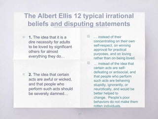 The Albert Ellis 12 typical irrational
beliefs and disputing statements
27
▧ 1. The idea that it is a
dire necessity for adults
to be loved by significant
others for almost
everything they do…
▧ 2. The idea that certain
acts are awful or wicked,
and that people who
perform such acts should
be severely damned…
▧ … instead of their
concentrating on their own
self-respect, on winning
approval for practical
purposes, and on loving
rather than on being loved.
▧ … instead of the idea that
certain acts are self-
defeating or antisocial, and
that people who perform
such acts are behaving
stupidly, ignorantly, or
neurotically, and would be
better helped to
change. People’s poor
behaviors do not make them
rotten individuals.
 