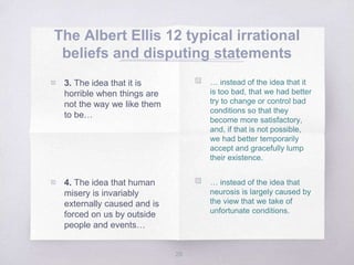 The Albert Ellis 12 typical irrational
beliefs and disputing statements
28
▧ … instead of the idea that it
is too bad, that we had better
try to change or control bad
conditions so that they
become more satisfactory,
and, if that is not possible,
we had better temporarily
accept and gracefully lump
their existence.
▧ … instead of the idea that
neurosis is largely caused by
the view that we take of
unfortunate conditions.
▧ 3. The idea that it is
horrible when things are
not the way we like them
to be…
▧ 4. The idea that human
misery is invariably
externally caused and is
forced on us by outside
people and events…
 
