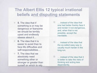 The Albert Ellis 12 typical irrational
beliefs and disputing statements
29
▧ … instead of the idea that
one had better frankly face it
and render it non-dangerous,
and, when that is not
possible, accept the
inevitable.
▧ … instead of the idea that
the so-called easy way is
usually much harder in the
long run.
▧ … instead of the idea that it
is better to take the risks of
thinking and acting less
dependently.
▧ 5. The idea that if
something is or may be
dangerous or fearsome
we should be terribly
upset and endlessly
obsess about it…
▧ 6. The idea that it is
easier to avoid than to
face life difficulties and
self-responsibilities…
▧ 7. The idea that we
absolutely need
something other or
stronger or greater than
ourself on which to rely…
 