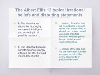 The Albert Ellis 12 typical irrational
beliefs and disputing statements
30
▧ … instead of the idea that
we would prefer to do well
rather than always need to
do well, and accept ourself
as a quite imperfect
creature, who has general
human limitations and
specific fallibilities.
▧ … instead of the idea that
we can learn from our past
experiences but not be
overly-attached to or
prejudiced by them.
▧ 8. The idea that we
should be thoroughly
competent, intelligent,
and achieving in all
possible respects…
▧ 9. The idea that because
something once strongly
affected our life, it should
indefinitely affect it…
 