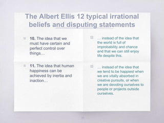 The Albert Ellis 12 typical irrational
beliefs and disputing statements
31
▧ … instead of the idea that
the world is full of
improbability and chance
and that we can still enjoy
life despite this.
▧ … instead of the idea that
we tend to be happiest when
we are vitally absorbed in
creative pursuits, or when
we are devoting ourselves to
people or projects outside
ourselves.
▧ 10. The idea that we
must have certain and
perfect control over
things…
▧ 11. The idea that human
happiness can be
achieved by inertia and
inaction…
 