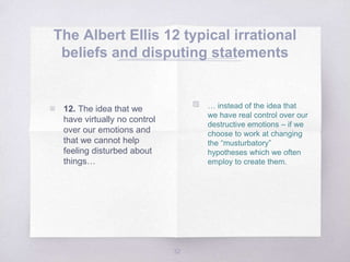 The Albert Ellis 12 typical irrational
beliefs and disputing statements
32
▧ … instead of the idea that
we have real control over our
destructive emotions – if we
choose to work at changing
the “musturbatory”
hypotheses which we often
employ to create them.
▧ 12. The idea that we
have virtually no control
over our emotions and
that we cannot help
feeling disturbed about
things…
 