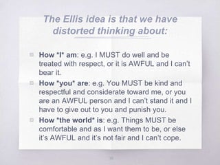 The Ellis idea is that we have
distorted thinking about:
▧ How *I* am: e.g. I MUST do well and be
treated with respect, or it is AWFUL and I can’t
bear it.
▧ How *you* are: e.g. You MUST be kind and
respectful and considerate toward me, or you
are an AWFUL person and I can’t stand it and I
have to give out to you and punish you.
▧ How *the world* is: e.g. Things MUST be
comfortable and as I want them to be, or else
it’s AWFUL and it’s not fair and I can’t cope.
38
 
