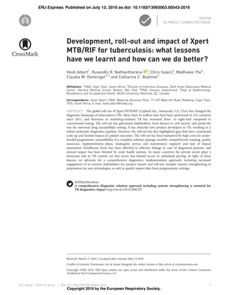 Development, roll-out and impact of Xpert
MTB/RIF for tuberculosis: what lessons
have we learnt and how can we do better?
Heidi Albert1
, Ruvandhi R. Nathavitharana 2
, Chris Isaacs3
, Madhukar Pai4
,
Claudia M. Denkinger2,3
and Catharina C. Boehme3
Affiliations: 1
FIND, Cape Town, South Africa. 2
Division of Infectious Diseases, Beth Israel Deaconess Medical
Center, Harvard Medical School, Boston, MA, USA. 3
FIND, Geneva, Switzerland. 4
Dept of Epidemiology,
Biostatistics and Occupational Health, McGill University, Montreal, QC, Canada.
Correspondence: Heidi Albert, FIND, Waverley Business Park, 17–107 Wyecroft Road, Mowbray, Cape Town,
7925, South Africa. E-mail: heidi.albert@finddx.org
ABSTRACT The global roll-out of Xpert MTB/RIF (Cepheid Inc., Sunnyvale, CA, USA) has changed the
diagnostic landscape of tuberculosis (TB). More than 16 million tests have been performed in 122 countries
since 2011, and detection of multidrug-resistant TB has increased three- to eight-fold compared to
conventional testing. The roll-out has galvanised stakeholders, from donors to civil society, and paved the
way for universal drug susceptibility testing. It has attracted new product developers to TB, resulting in a
robust molecular diagnostics pipeline. However, the roll-out has also highlighted gaps that have constrained
scale-up and limited impact on patient outcomes. The roll-out has been hampered by high costs for under-
funded programmes, unavailability of a complete solution package (notably comprehensive training, quality
assurance, implementation plans, inadequate service and maintenance support) and lack of impact
assessment. Insufficient focus has been afforded to effective linkage to care of diagnosed patients, and
clinical impact has been blunted by weak health systems. In many countries the private sector plays a
dominant role in TB control, yet this sector has limited access to subsidised pricing. In light of these
lessons, we advocate for a comprehensive diagnostics implementation approach, including increased
engagement of in-country stakeholders for product launch and roll-out, broader systems strengthening in
preparation for new technologies, as well as quality impact data from programmatic settings.
@ERSpublications
A comprehensive diagnostic solution approach including systems strengthening is essential for
TB diagnostics impact http://ow.ly/uWSy300CfJT
Copyright ©ERS 2016. ERJ Open articles are open access and distributed under the terms of the Creative Commons
Attribution Non-Commercial Licence 4.0.
Received: March 15 2016 | Accepted after revision: May 14 2016
Conflict of interest: Disclosures can be found alongside the online version of this article at erj.ersjournals.com
Eur Respir J 2016; In press | DOI: 10.1183/13993003.00543-2016 1
| REVIEW
IN PRESS | CORRECTED PROOF
. Published on July 13, 2016 as doi: 10.1183/13993003.00543-2016ERJ Express
Copyright 2016 by the European Respiratory Society.
 