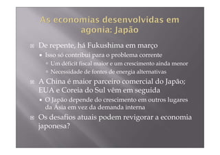 De repente, há Fukushima em março
 Isso só contribui para o problema corrente
   Um déficit fiscal maior e um crescimento ainda menor
   Necessidade de fontes de energia alternativas
A China é maior parceiro comercial do Japão;
EUA e Coreia do Sul vêm em seguida
 O Japão depende do crescimento em outros lugares
 da Ásia em vez da demanda interna
Os desafios atuais podem revigorar a economia
japonesa?
 