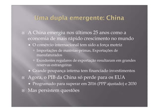 A China emergiu nos últimos 25 anos como a
economia de mais rápido crescimento no mundo
  O comércio internacional tem sido a força motriz
    Importações de matérias-primas, Exportações de
    manufaturados
    Excedentes regulares de exportação resultaram em grandes
    reservas estrangeiras
  Grande poupança interna tem financiado investimentos
Agora, o PIB da China só perde para os EUA
  Programado para superar em 2016 (PPP ajustado) e 2030
Mas persistem questões
 