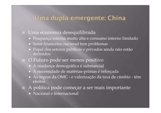 Uma economia desequilibrada
  Poupança interna muito alta e consumo interno limitado
  Setor financeiro nacional tem problemas
  Papel dos setores públicos e privados ainda não estão
  definidos
O Futuro pode ser menos positivo
  A mudança demográfica é substancial
  A necessidade de matérias-primas é reforçada
  As regras da OMC - e valorização da taxa de câmbio - têm
  efeitos
A política pode começar a ser mais importante
  Nacional e Internacional
 