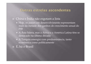 China e Índia não esgotam a lista
  Hoje, os países em desenvolvimento representam
  mais da metade dos ganhos de crescimento anual do
  PIB
  A Ásia lidera, mas a África e a América Latina têm se
  destacado na última década
  A Turquia emergiu com predominância, tanto
  econômica como politicamente
E, há o Brasil
 