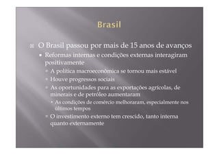 O Brasil passou por mais de 15 anos de avanços
 Reformas internas e condições externas interagiram
 positivamente
   A política macroeconômica se tornou mais estável
   Houve progressos sociais
   As oportunidades para as exportações agrícolas, de
   minerais e de petróleo aumentaram
    As condições de comércio melhoraram, especialmente nos
    últimos tempos
   O investimento externo tem crescido, tanto interna
   quanto externamente
 