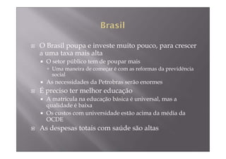 O Brasil poupa e investe muito pouco, para crescer
a uma taxa mais alta
  O setor público tem de poupar mais
    Uma maneira de começar é com as reformas da previdência
    social
  As necessidades da Petrobras serão enormes
É preciso ter melhor educação
  A matrícula na educação básica é universal, mas a
  qualidade é baixa
  Os custos com universidade estão acima da média da
  OCDE
As despesas totais com saúde são altas
 