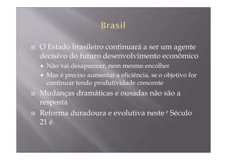 O Estado brasileiro continuará a ser um agente
decisivo do futuro desenvolvimento econômico
 Não vai desaparecer, nem mesmo encolher
 Mas é preciso aumentar a eficiência, se o objetivo for
 continuar tendo produtividade crescente
Mudanças dramáticas e ousadas não são a
resposta
Reforma duradoura e evolutiva neste r Século
21 é
 