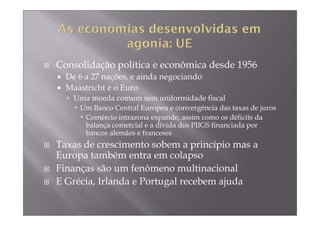 Consolidação política e econômica desde 1956
  De 6 a 27 nações, e ainda negociando
  Maastricht e o Euro
    Uma moeda comum sem uniformidade fiscal
     Um Banco Central Europeu e convergência das taxas de juros
      Comércio intrazona expande, assim como os déficits da
      balança comercial e a dívida dos PIIGS financiada por
      bancos alemães e franceses
Taxas de crescimento sobem a princípio mas a
Europa também entra em colapso
Finanças são um fenômeno multinacional
E Grécia, Irlanda e Portugal recebem ajuda
 