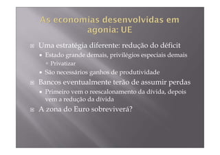 Uma estratégia diferente: redução do déficit
  Estado grande demais, privilégios especiais demais
   Privatizar
  São necessários ganhos de produtividade
Bancos eventualmente terão de assumir perdas
  Primeiro vem o reescalonamento da dívida, depois
  vem a redução da dívida
A zona do Euro sobreviverá?
 