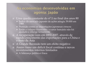 Uma queda constante do nº.1 no final dos anos 80
  Índice do mercado japonês de ações atingiu 39.000 em
  1989
  Proteção contra as importações japonesas cresceu
  Então o colapso financeiro – o setor bancário não foi
  ajudado e emerge lentamente
A recuperação vem em 2002-2007, através de
rápido crescimento das exportações para a China e
o resto da Ásia
A Grande Recessão tem um efeito negativo
Assim como um déficit fiscal contínuo e novos
investimentos internos limitados
  A liderança política é fraca
 