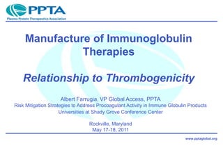 www.pptaglobal.org
Albert Farrugia, VP Global Access, PPTA
Risk Mitigation Strategies to Address Procoagulant Activity in Immune Globulin Products
Universities at Shady Grove Conference Center
Rockville, Maryland
May 17-18, 2011
Manufacture of Immunoglobulin
Therapies
Relationship to Thrombogenicity
 