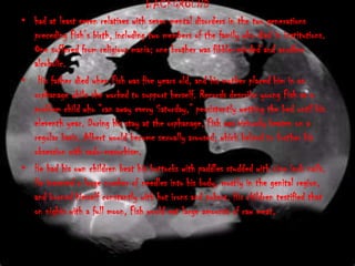 BACKGROUND
• had at least seven relatives with sever mental disorders in the two generations
  preceding Fish’s birth, including two members of the family who died in institutions.
  One suffered from religious mania; one brother was fibble-minded and another
  alcoholic.
• His father died when Fish was five years old, and his mother placed him in an
  orphanage while she worked to support herself. Records describe young Fish as a
  problem child who “ran away every Saturday,” persistently wetting the bed until his
  eleventh year. During his stay at the orphanage, Fish was viciously beaten on a
  regular basis. Albert would become sexually aroused, which helped to further his
  obsession with sado-masochism.
• He had his own children beat his buttocks with paddles studded with nine inch nails.
  He inserted a large number of needles into his body, mostly in the genital region,
  and burned himself constantly with hot irons and pokers. His children testified that
  on nights with a full moon, Fish would eat large amounts of raw meat.
 