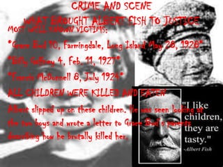 CRIME AND SCENE
    WHAT BROUGHT ALBERT FISH TO JUSTICE
MOST WELL KNOWN VICTIMS:
*Grace Bud 10, Farmingdale, Long Island May 28, 1928*
*Billy Gaffney 4, Feb. 11, 1927*
*Francis McDonnell 8, July 1924*
ALL CHILDREN WERE KILLED AND EATEN
Albert slipped up on these children. He was seen looking at
the two boys and wrote a letter to Grace Bud’s parents
describing how he brutally killed her.
 