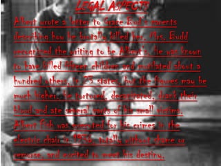 LEGAL ASPECTS
Albert wrote a letter to Grace Bud’s parents
describing how he brutally killed her. Mrs. Budd
recognized the writing to be Albert's. He was known
to have killed fifteen children and mutilated about a
hundred others, in 23 states, but the figures may be
much higher. He tortured, decapitated, drank their
blood and ate several parts of his small victims.
Albert Fish was executed for his crimes in the
electric chair in 1936, totally without shame or
remorse, and excited to meet his destiny.
 