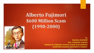 Alberto Fujimori
$600 Million Scam
(1990-2000)
By,
MADONA MATHEW
M.Sc. FORENSIC SCIENCE
SCHOOL OF FORENSIC SCIENCE & RISK MANAGEMENT
RASHTRIYA RAKSHA UNIVERSITY, GUJARAT
Madona Mathew
 