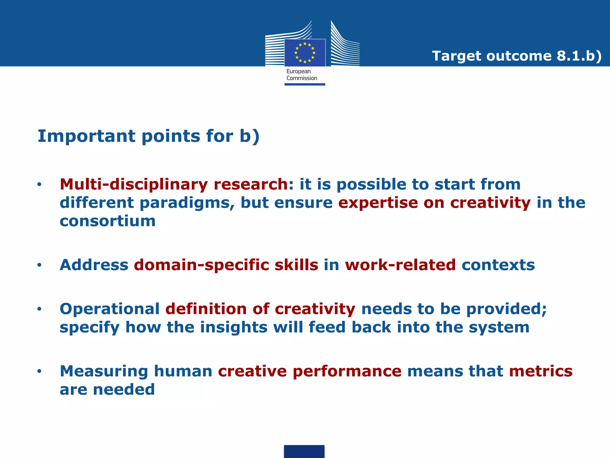 Target outcome 8.1.b)




Important points for b)

•   Multi-disciplinary research: it is possible to start from
    different paradigms, but ensure expertise on creativity in the
    consortium

•   Address domain-specific skills in work-related contexts

•   Operational definition of creativity needs to be provided;
    specify how the insights will feed back into the system

•   Measuring human creative performance means that metrics
    are needed
 