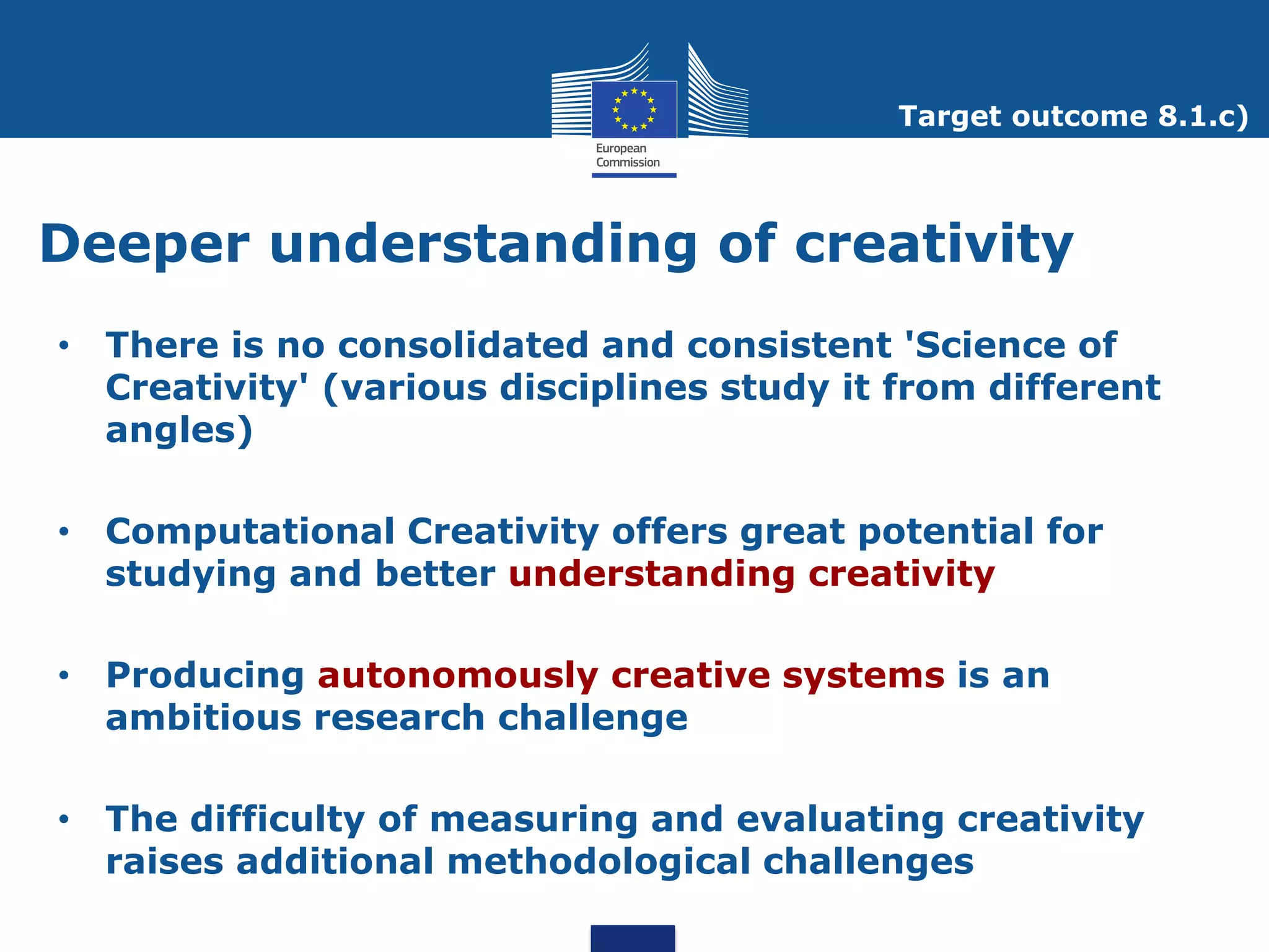 Target outcome 8.1.c)



Deeper understanding of creativity
• There is no consolidated and consistent 'Science of
  Creativity' (various disciplines study it from different
  angles)

• Computational Creativity offers great potential for
  studying and better understanding creativity

• Producing autonomously creative systems is an
  ambitious research challenge

• The difficulty of measuring and evaluating creativity
  raises additional methodological challenges
 
