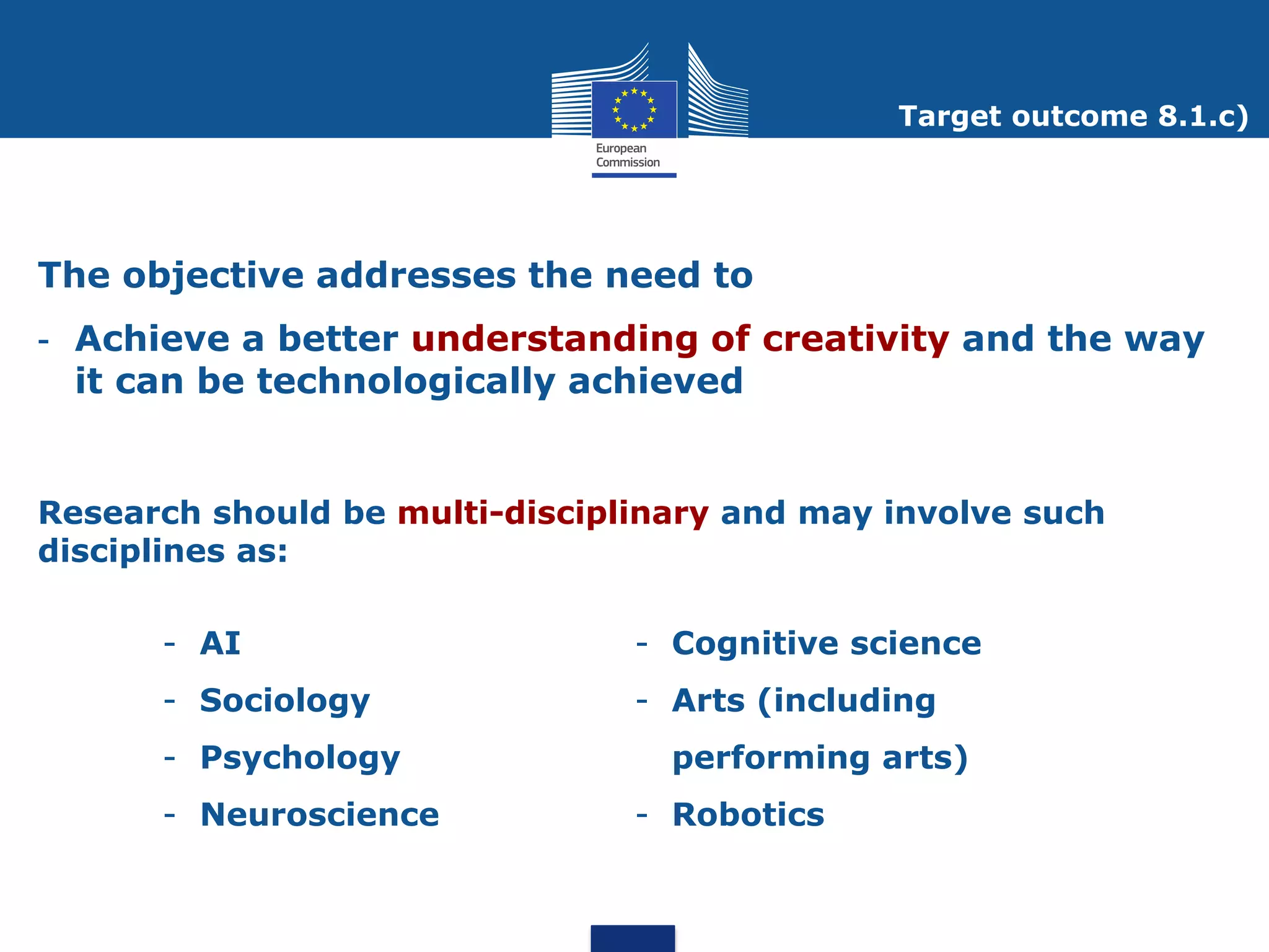 Target outcome 8.1.c)




The objective addresses the need to
- Achieve a better understanding of creativity and the way
  it can be technologically achieved


Research should be multi-disciplinary and may involve such
disciplines as:

      - AI                      - Cognitive science
      - Sociology               - Arts (including
      - Psychology                performing arts)
      - Neuroscience            - Robotics
 