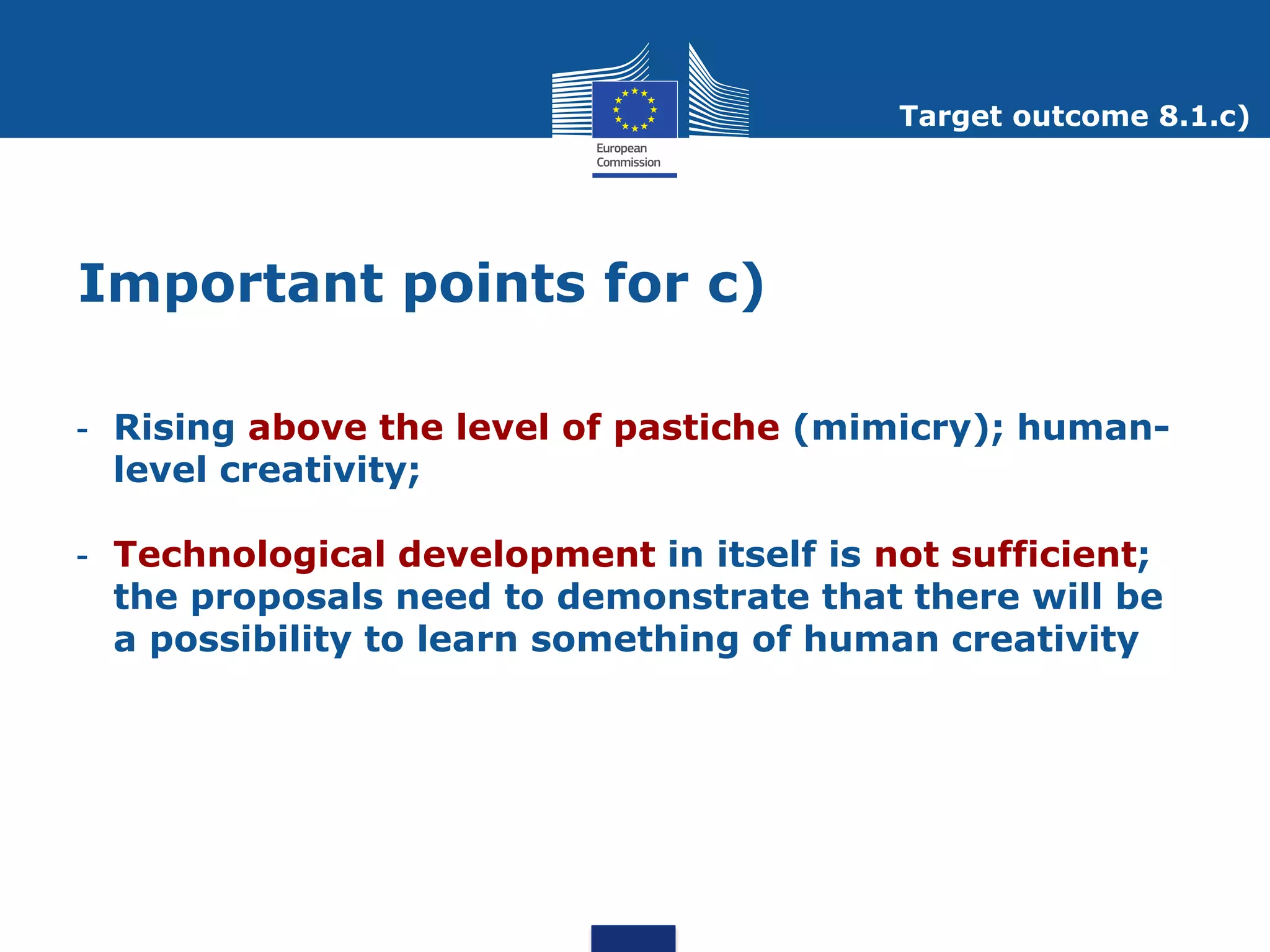 Target outcome 8.1.c)




Important points for c)

- Rising above the level of pastiche (mimicry); human-
  level creativity;

- Technological development in itself is not sufficient;
  the proposals need to demonstrate that there will be
  a possibility to learn something of human creativity
 