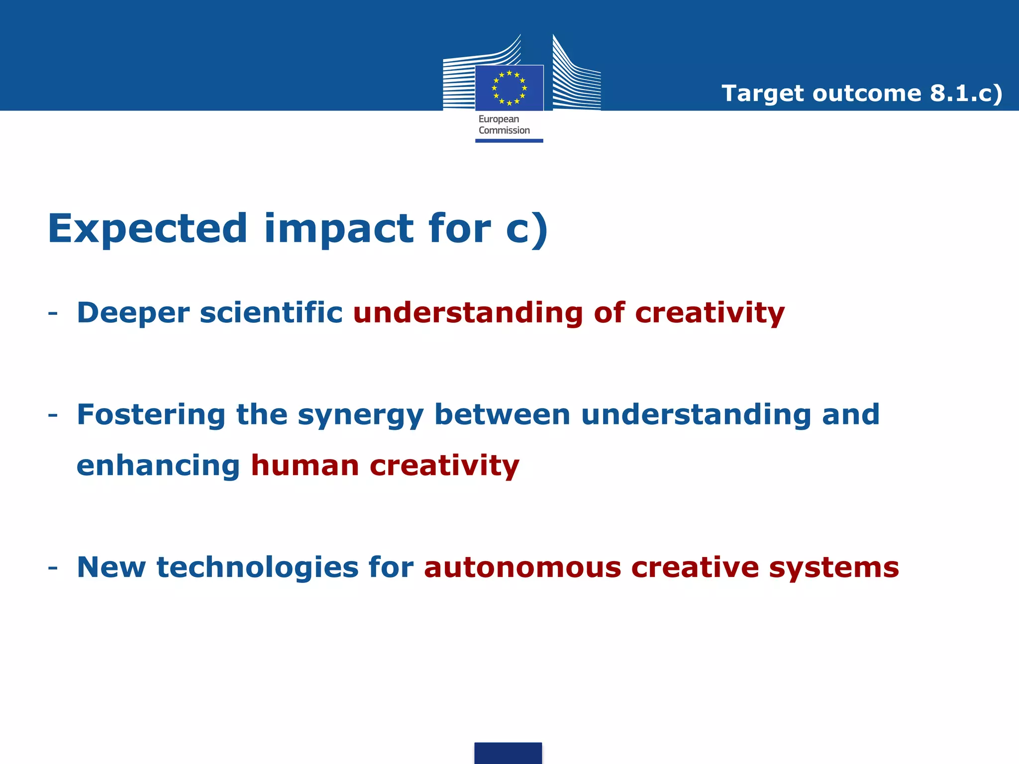Target outcome 8.1.c)




Expected impact for c)

- Deeper scientific understanding of creativity


- Fostering the synergy between understanding and
 enhancing human creativity


- New technologies for autonomous creative systems
 
