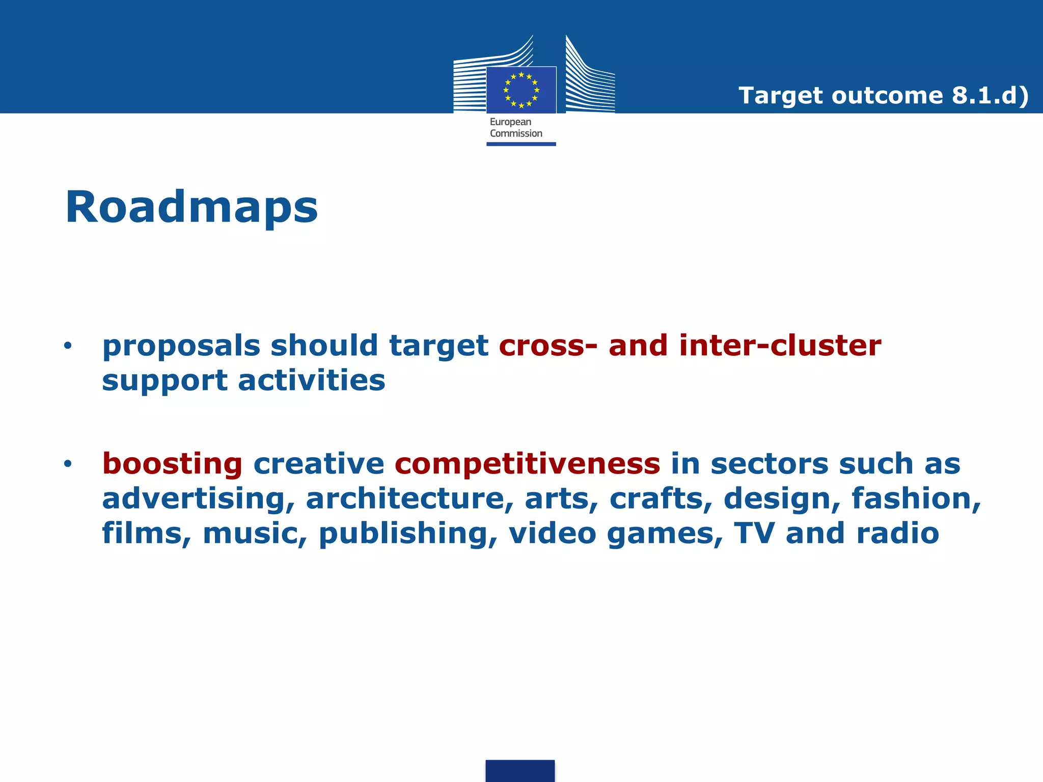 Target outcome 8.1.d)




Roadmaps


• proposals should target cross- and inter-cluster
  support activities

• boosting creative competitiveness in sectors such as
  advertising, architecture, arts, crafts, design, fashion,
  films, music, publishing, video games, TV and radio
 