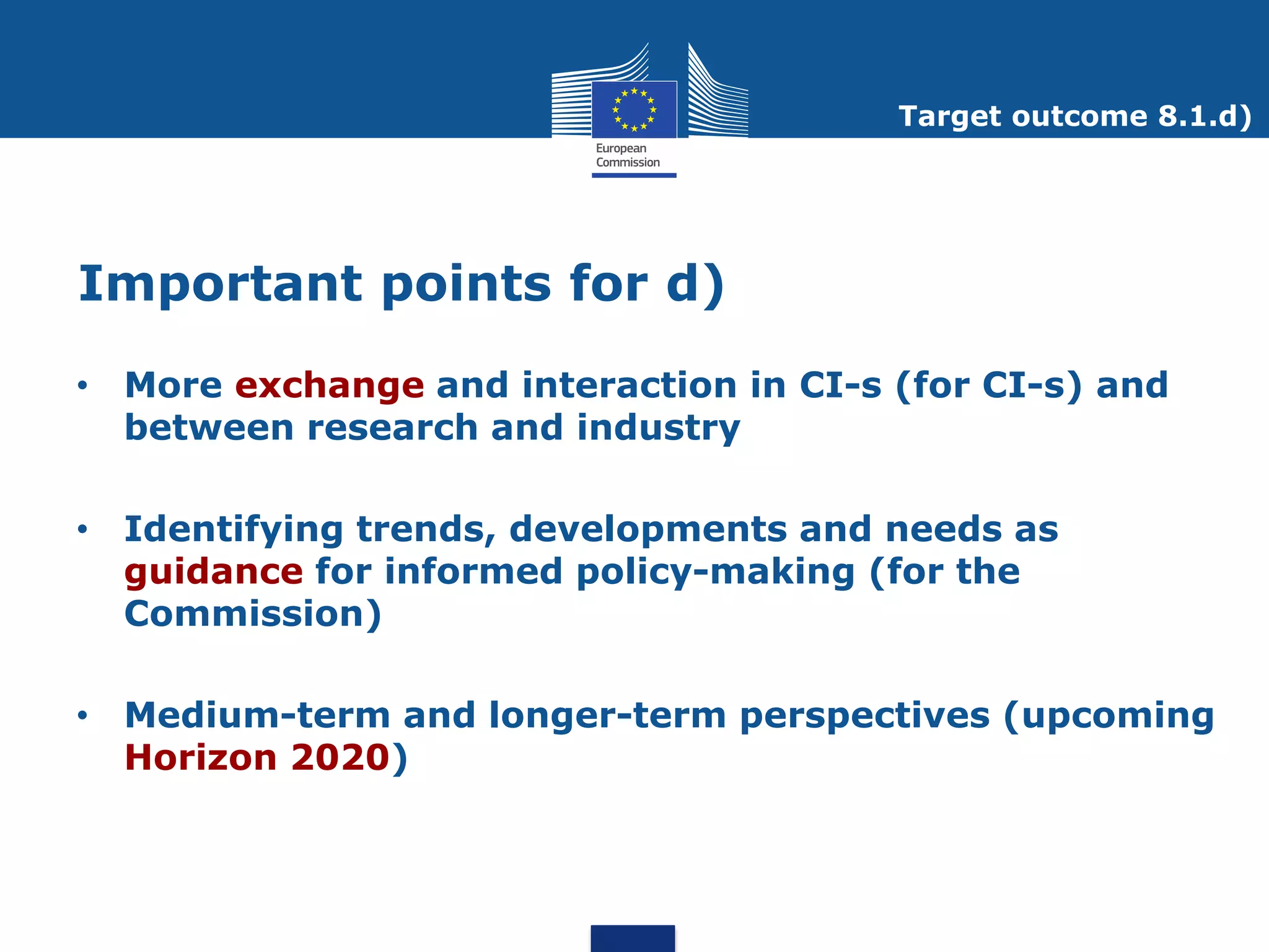 Target outcome 8.1.d)




Important points for d)
• More exchange and interaction in CI-s (for CI-s) and
  between research and industry

• Identifying trends, developments and needs as
  guidance for informed policy-making (for the
  Commission)

• Medium-term and longer-term perspectives (upcoming
  Horizon 2020)
 
