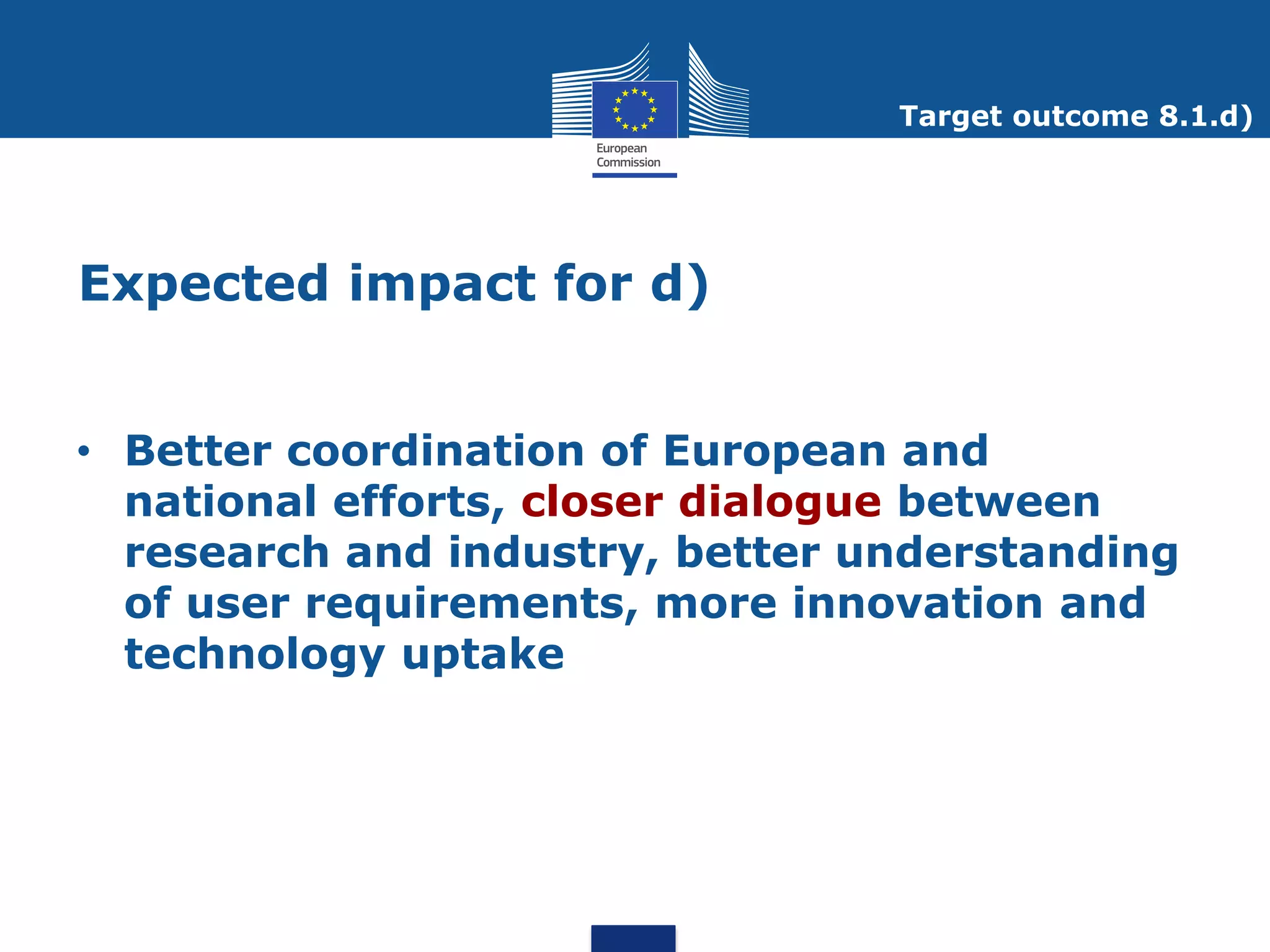Target outcome 8.1.d)




Expected impact for d)


• Better coordination of European and
  national efforts, closer dialogue between
  research and industry, better understanding
  of user requirements, more innovation and
  technology uptake
 