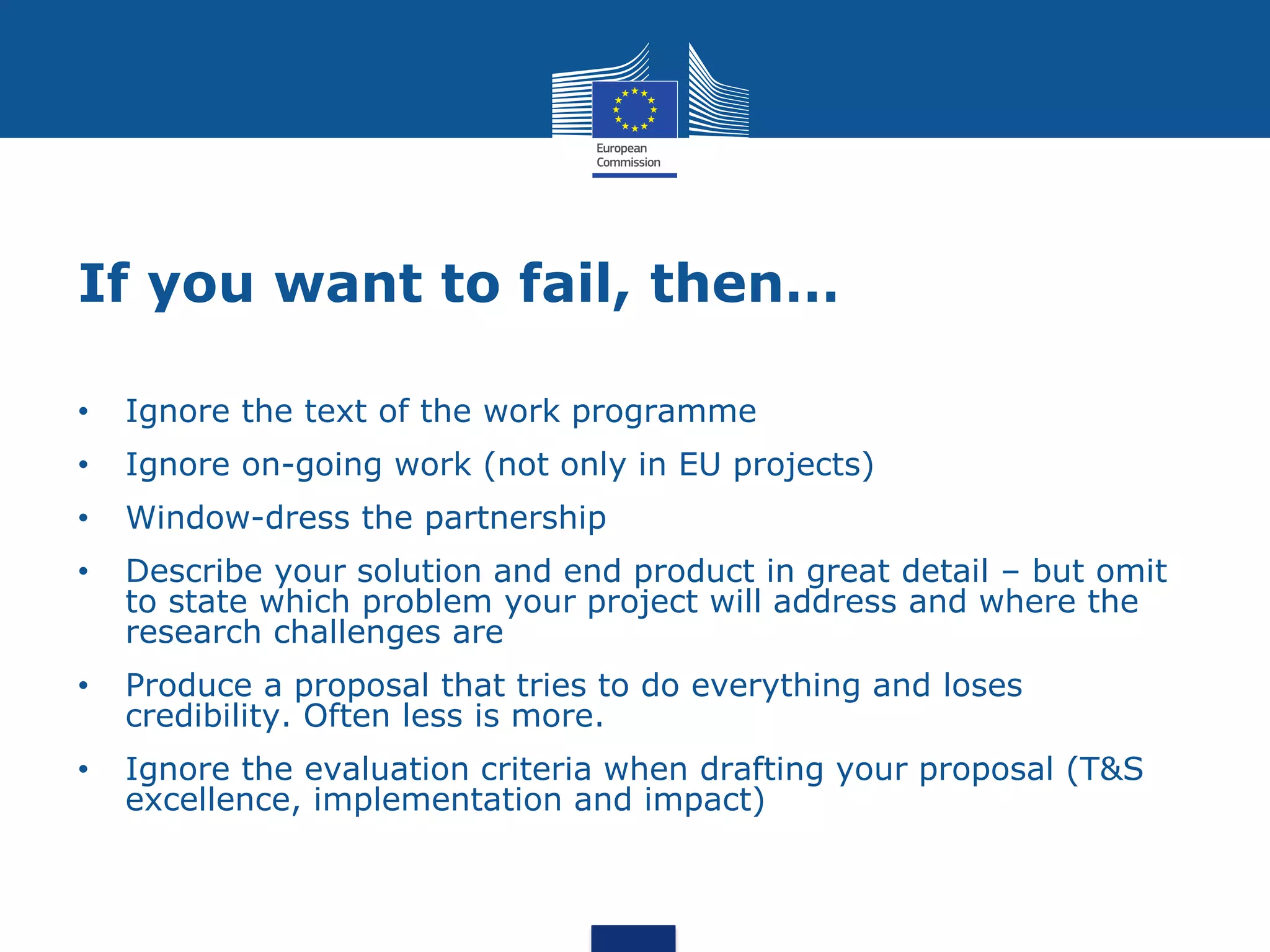 If you want to fail, then…

•   Ignore the text of the work programme
•   Ignore on-going work (not only in EU projects)
•   Window-dress the partnership
•   Describe your solution and end product in great detail – but omit
    to state which problem your project will address and where the
    research challenges are
•   Produce a proposal that tries to do everything and loses
    credibility. Often less is more.
•   Ignore the evaluation criteria when drafting your proposal (T&S
    excellence, implementation and impact)
 