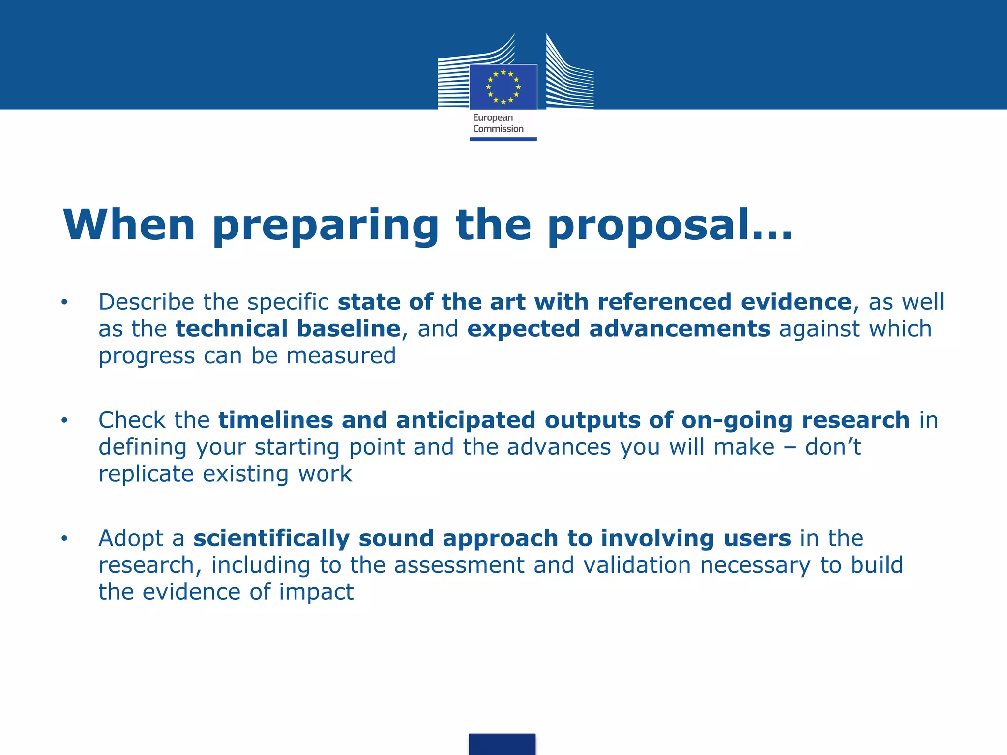 When preparing the proposal…
•   Describe the specific state of the art with referenced evidence, as well
    as the technical baseline, and expected advancements against which
    progress can be measured

•   Check the timelines and anticipated outputs of on-going research in
    defining your starting point and the advances you will make – don’t
    replicate existing work

•   Adopt a scientifically sound approach to involving users in the
    research, including to the assessment and validation necessary to build
    the evidence of impact
 