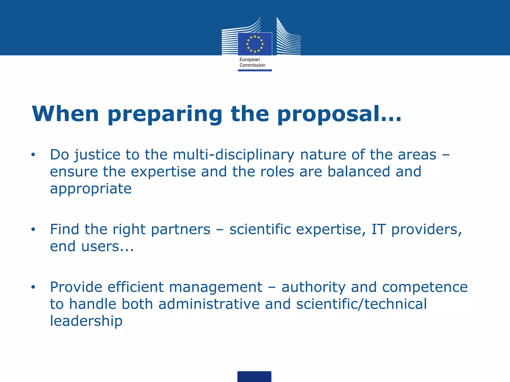 When preparing the proposal…
• Do justice to the multi-disciplinary nature of the areas –
  ensure the expertise and the roles are balanced and
  appropriate

• Find the right partners – scientific expertise, IT providers,
  end users...

• Provide efficient management – authority and competence
  to handle both administrative and scientific/technical
  leadership
 