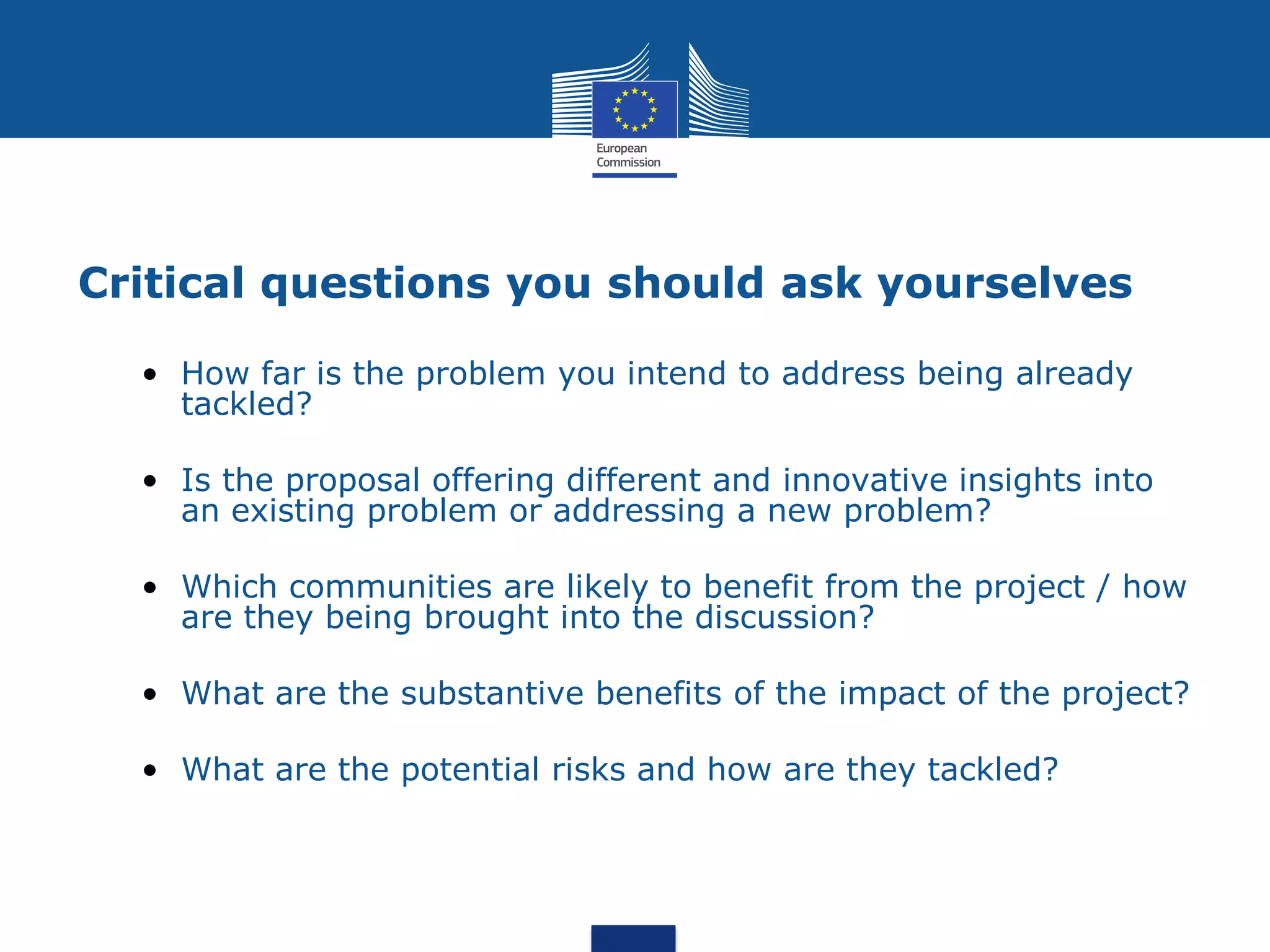 Critical questions you should ask yourselves

  • How far is the problem you intend to address being already
    tackled?

  • Is the proposal offering different and innovative insights into
    an existing problem or addressing a new problem?

  • Which communities are likely to benefit from the project / how
    are they being brought into the discussion?

  • What are the substantive benefits of the impact of the project?

  • What are the potential risks and how are they tackled?
 