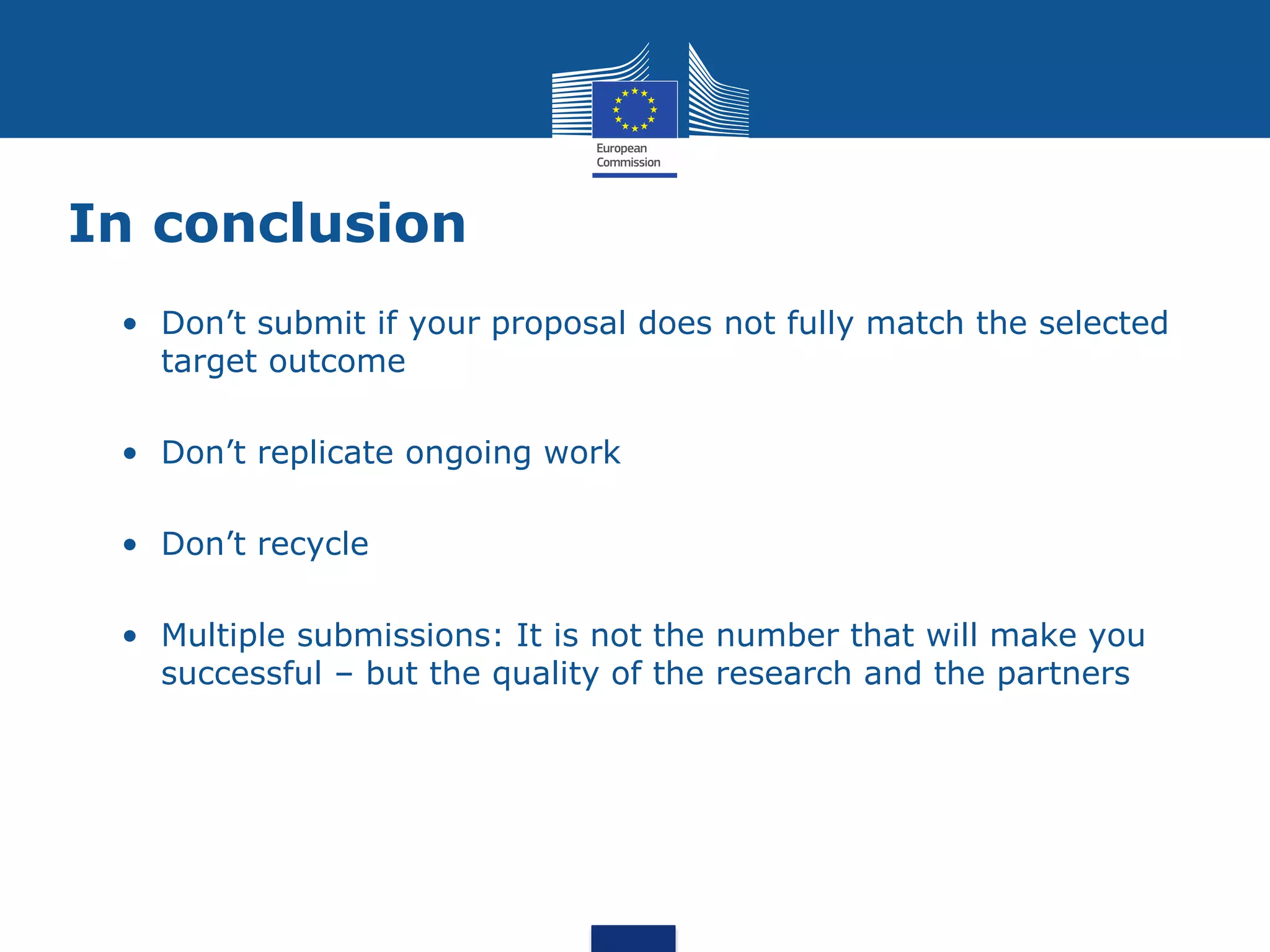 In conclusion
 • Don’t submit if your proposal does not fully match the selected
   target outcome

 • Don’t replicate ongoing work

 • Don’t recycle

 • Multiple submissions: It is not the number that will make you
   successful – but the quality of the research and the partners
 