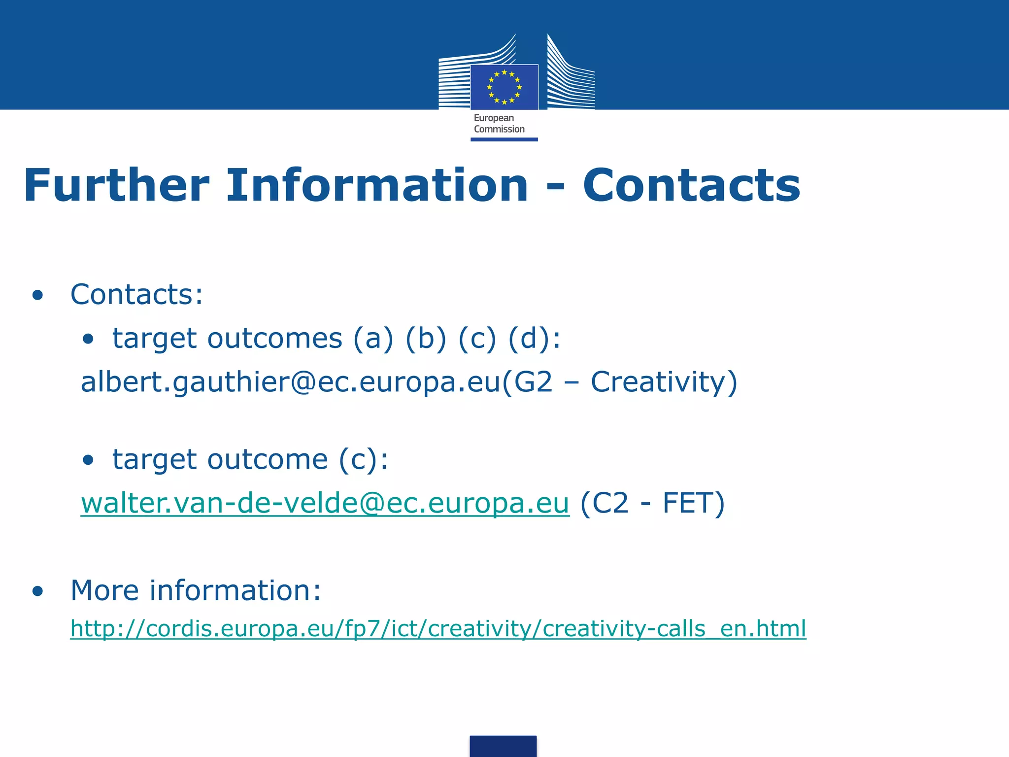 Further Information - Contacts

• Contacts:
   • target outcomes (a) (b) (c) (d):
   albert.gauthier@ec.europa.eu(G2 – Creativity)

   • target outcome (c):
   walter.van-de-velde@ec.europa.eu (C2 - FET)


• More information:
  http://cordis.europa.eu/fp7/ict/creativity/creativity-calls_en.html
 