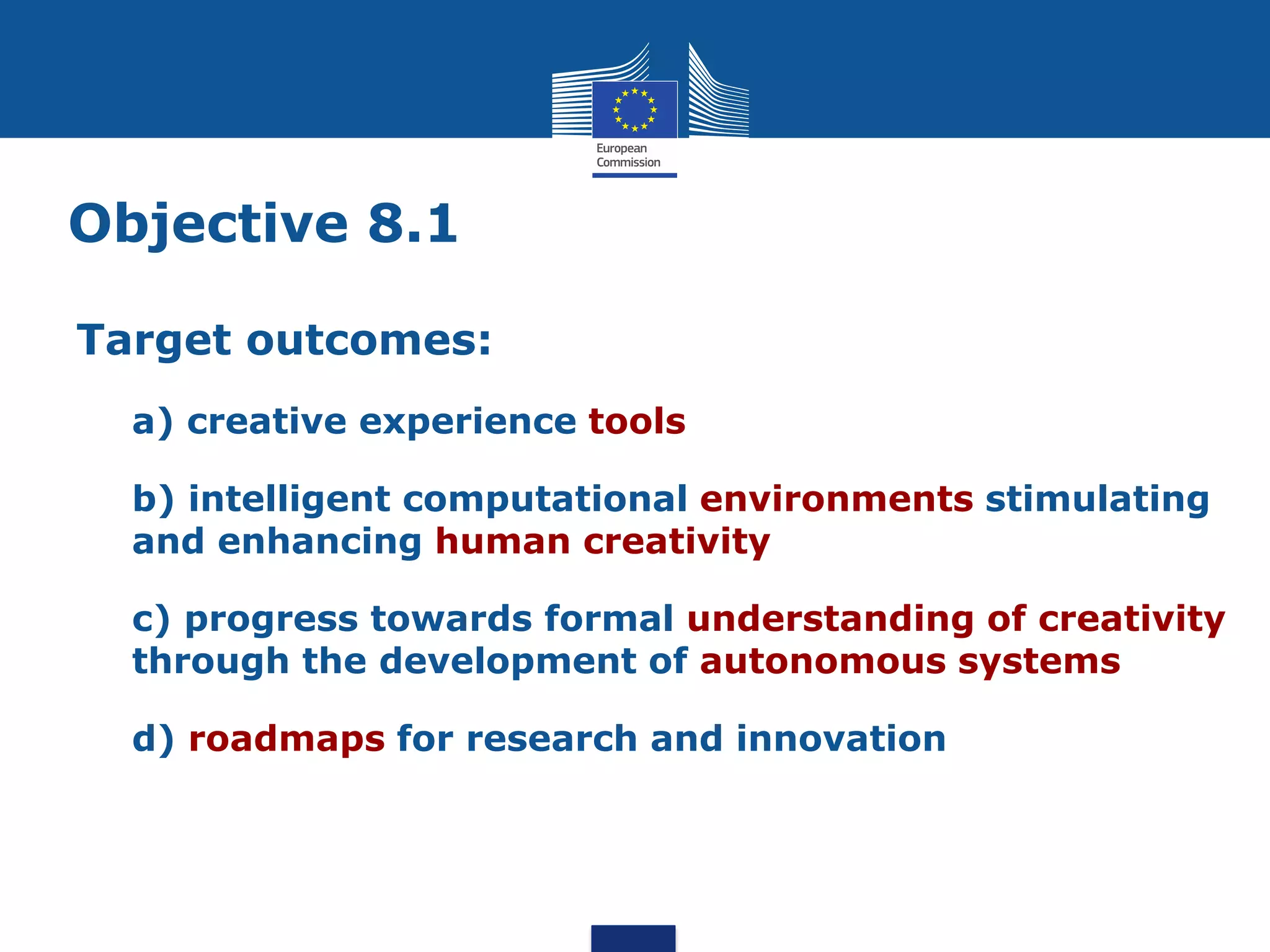 Objective 8.1

Target outcomes:
  a) creative experience tools

  b) intelligent computational environments stimulating
  and enhancing human creativity

  c) progress towards formal understanding of creativity
  through the development of autonomous systems

  d) roadmaps for research and innovation
 