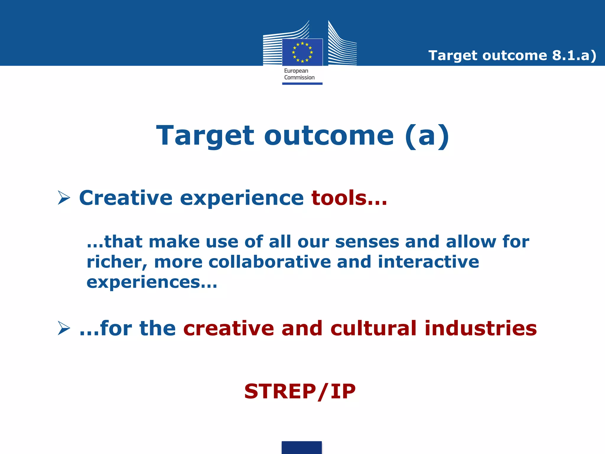 Target outcome 8.1.a)




         Target outcome (a)

 Creative experience tools…

  …that make use of all our senses and allow for
  richer, more collaborative and interactive
  experiences…

 …for the creative and cultural industries


                  STREP/IP
 