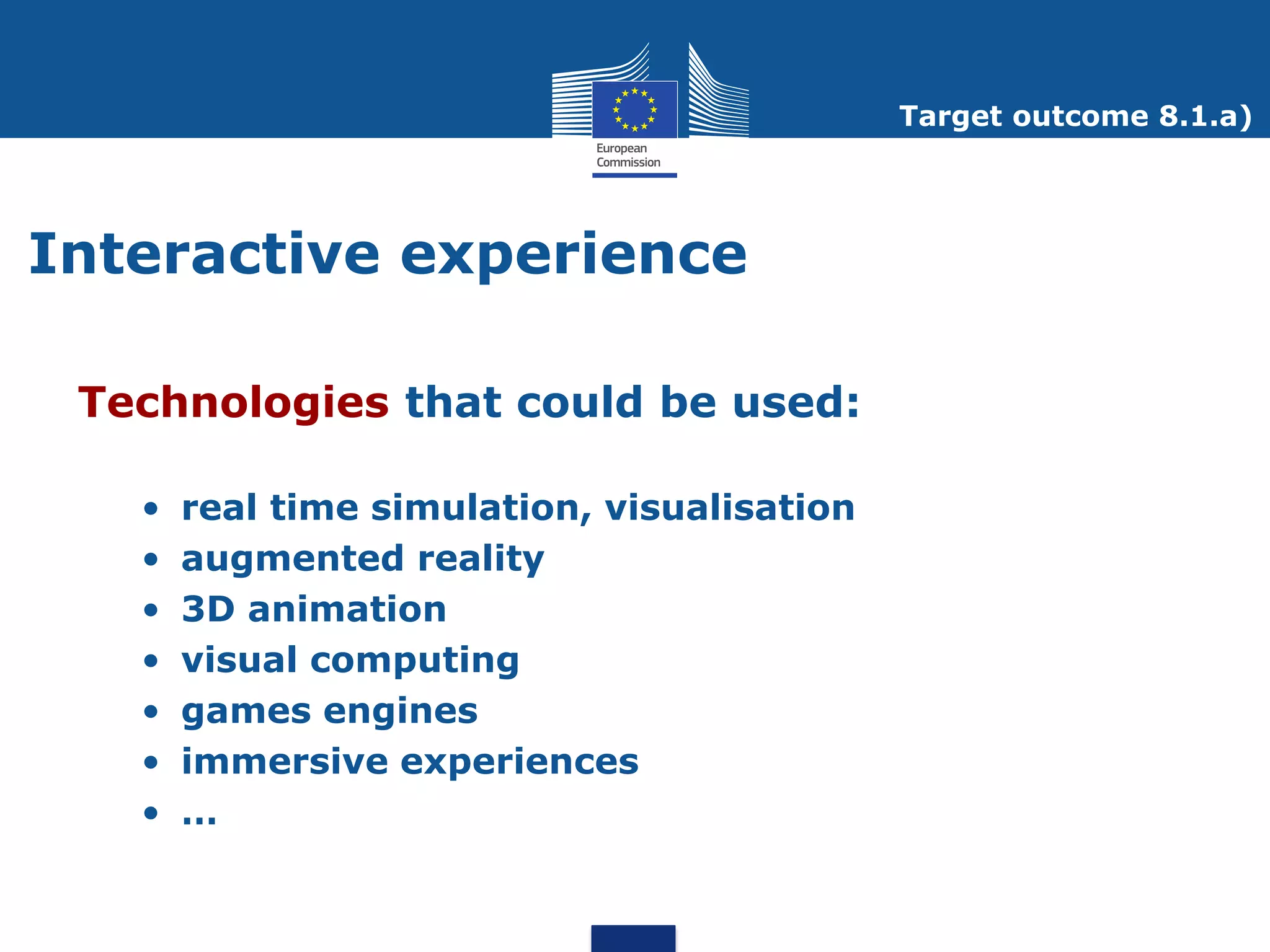 Target outcome 8.1.a)




Interactive experience

 Technologies that could be used:

   •   real time simulation, visualisation
   •   augmented reality
   •   3D animation
   •   visual computing
   •   games engines
   •   immersive experiences
   •   …
 